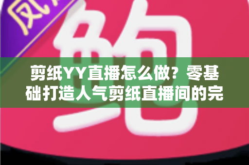 剪纸YY直播怎么做？零基础打造人气剪纸直播间的完整实战指南