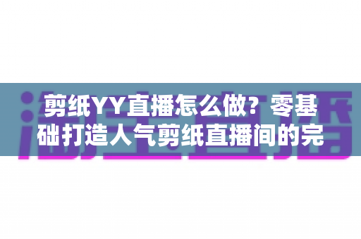 剪纸YY直播怎么做？零基础打造人气剪纸直播间的完整实战指南