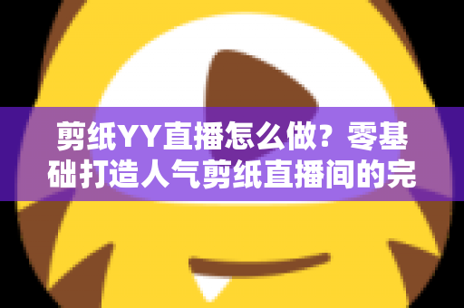 剪纸YY直播怎么做？零基础打造人气剪纸直播间的完整实战指南
