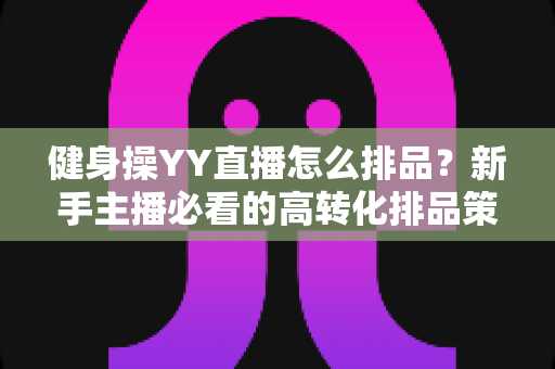 健身操YY直播怎么排品？新手主播必看的高转化排品策略与实操全解析