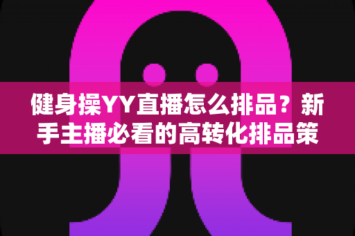 健身操YY直播怎么排品？新手主播必看的高转化排品策略与实操全解析