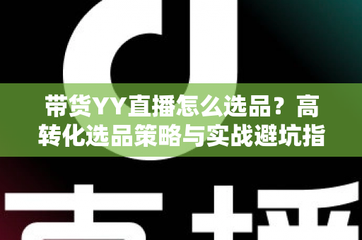 带货YY直播怎么选品？高转化选品策略与实战避坑指南全解析