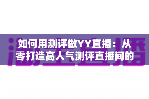 如何用测评做YY直播：从零打造高人气测评直播间的实战指南