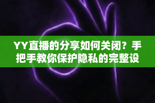 YY直播的分享如何关闭？手把手教你保护隐私的完整设置指南