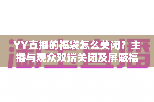 YY直播的福袋怎么关闭？主播与观众双端关闭及屏蔽福袋的完整实操指南