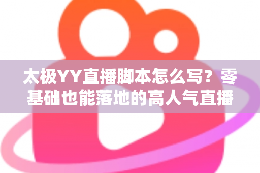 太极YY直播脚本怎么写？零基础也能落地的高人气直播间脚本创作全攻略