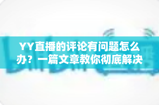 YY直播的评论有问题怎么办?一篇文章教你彻底解决评论异常困扰 YY直播的评论有问题怎么办?一篇文章教你彻底解决评论异常困扰