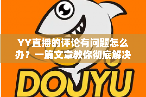 YY直播的评论有问题怎么办？一篇文章教你彻底解决评论异常困扰