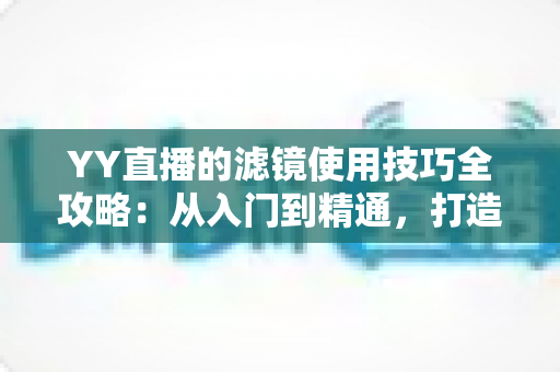 YY直播的滤镜使用技巧全攻略:从入门到精通,打造高颜值直播间 YY直播的滤镜使用技巧全攻略:从入门到精通,打造高颜值直播间