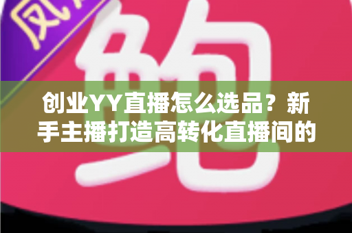 创业YY直播怎么选品？新手主播打造高转化直播间的选品全攻略