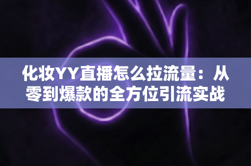 化妆YY直播怎么拉流量：从零到爆款的全方位引流实战指南
