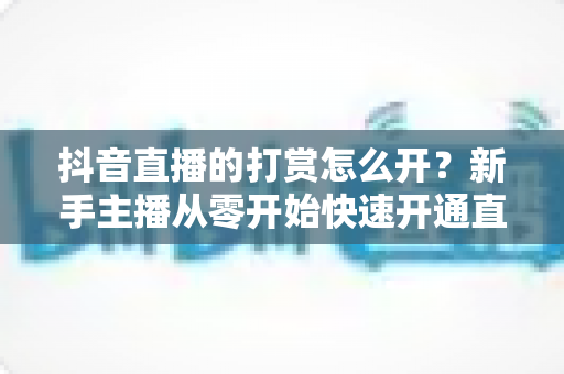 抖音直播的打赏怎么开?新手主播从零开始快速开通直播打赏权限的完整实操指南 抖音直播的打赏怎么开?新手主播从零开始快速开通直播打赏权限的完整实操指南
