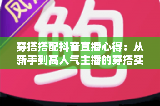 穿搭搭配抖音直播心得:从新手到高人气主播的穿搭实战全攻略 穿搭搭配抖音直播心得:从新手到高人气主播的穿搭实战全攻略
