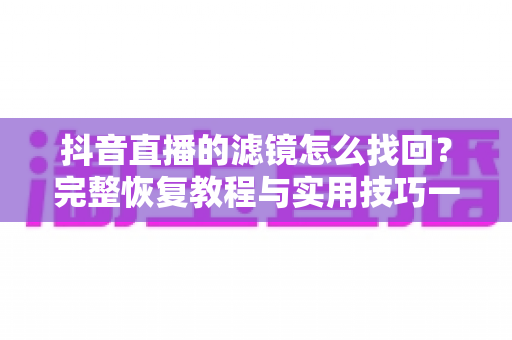 抖音直播的滤镜怎么找回?完整恢复教程与实用技巧一文搞定 抖音直播的滤镜怎么找回?完整恢复教程与实用技巧一文搞定