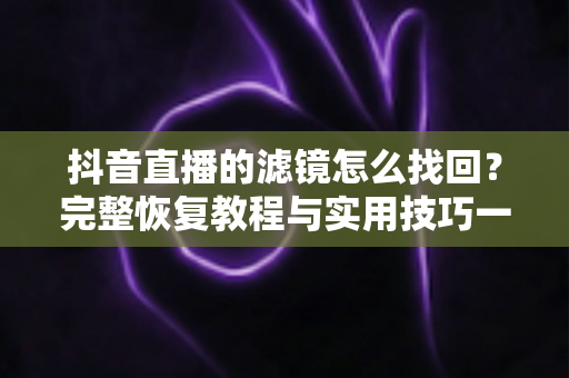 抖音直播的滤镜怎么找回？完整恢复教程与实用技巧一文搞定