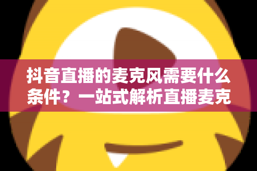 抖音直播的麦克风需要什么条件？一站式解析直播麦克风选购标准与设备配置全攻略