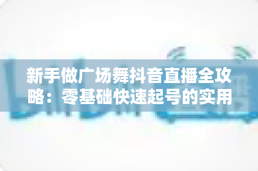 新手做广场舞抖音直播全攻略:零基础快速起号的实用指南与避坑秘籍 新手做广场舞抖音直播全攻略:零基础快速起号的实用指南与避坑秘籍