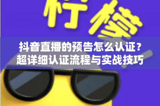 抖音直播的预告怎么认证？超详细认证流程与实战技巧全解析，助你快速解锁直播预告功能提升人气