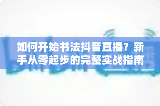 如何开始书法抖音直播?新手从零起步的完整实战指南 如何开始书法抖音直播?新手从零起步的完整实战指南