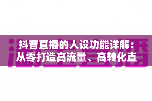 抖音直播的人设功能详解:从零打造高流量、高转化直播人设的实战全攻略 抖音直播的人设功能详解:从零打造高流量、高转化直播人设的实战全攻略