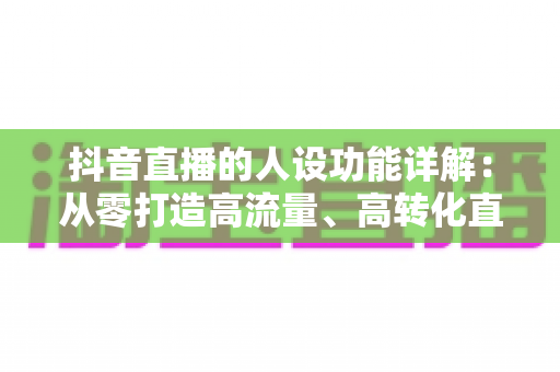 抖音直播的人设功能详解：从零打造高流量、高转化直播人设的实战全攻略