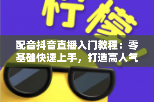 配音抖音直播入门教程：零基础快速上手，打造高人气配音直播间的完整指南