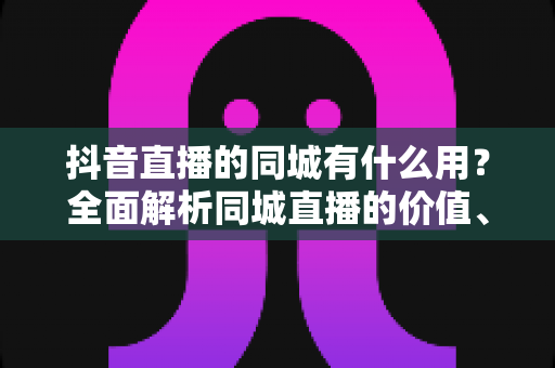 抖音直播的同城有什么用？全面解析同城直播的价值、玩法与实战技巧