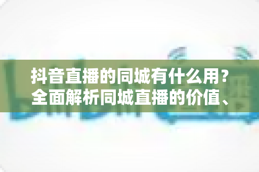 抖音直播的同城有什么用？全面解析同城直播的价值、玩法与实战技巧