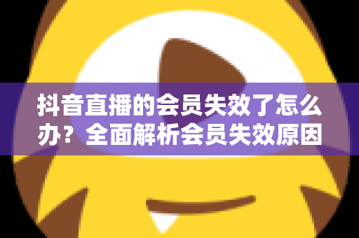 抖音直播的会员失效了怎么办?全面解析会员失效原因与快速恢复权益的实用指南 抖音直播的会员失效了怎么办?全面解析会员失效原因与快速恢复权益的实用指南