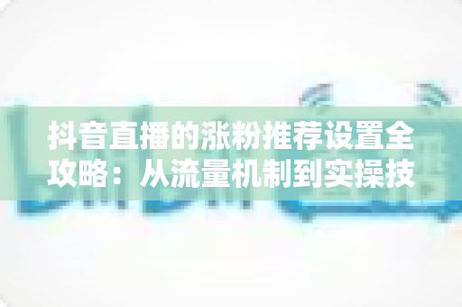 抖音直播的涨粉推荐设置全攻略:从流量机制到实操技巧,助你直播间人气飙升、粉丝快速增长 抖音直播的涨粉推荐设置全攻略:从流量机制到实操技巧,助你直播间人气飙升、粉丝快速增长