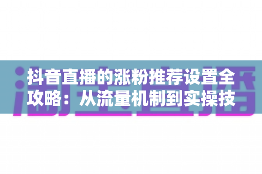 抖音直播的涨粉推荐设置全攻略：从流量机制到实操技巧，助你直播间人气飙升、粉丝快速增长