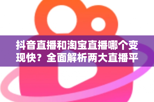 抖音直播和淘宝直播哪个变现快？全面解析两大直播平台的变现速度与赚钱攻略