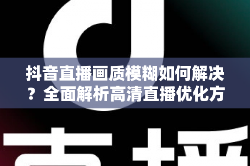抖音直播画质模糊如何解决？全面解析高清直播优化方案与实用技巧