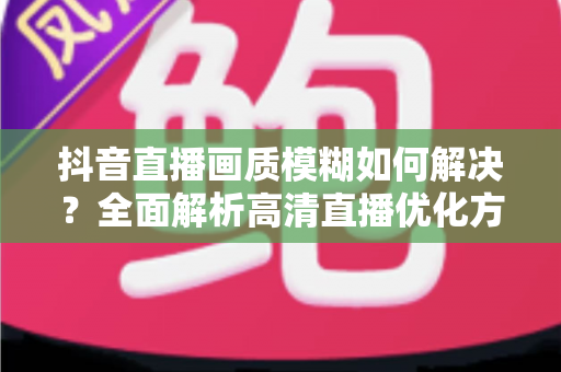 抖音直播画质模糊如何解决？全面解析高清直播优化方案与实用技巧