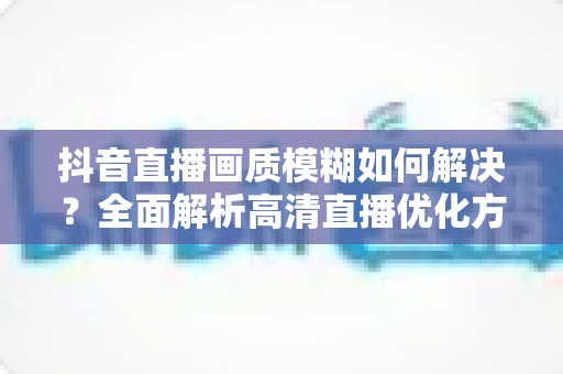 抖音直播画质模糊如何解决？全面解析高清直播优化方案与实用技巧
