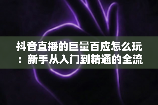 抖音直播的巨量百应怎么玩：新手从入门到精通的全流程实战指南，助你快速掌握选品、开播与数据分析核心技巧