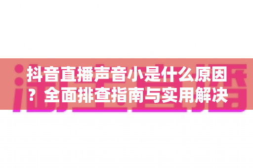 抖音直播声音小是什么原因?全面排查指南与实用解决方案分享 抖音直播声音小是什么原因?全面排查指南与实用解决方案分享