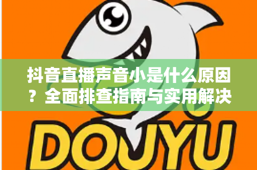 抖音直播声音小是什么原因?全面排查指南与实用解决方案分享 抖音直播声音小是什么原因?全面排查指南与实用解决方案分享
