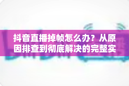 抖音直播掉帧怎么办?从原因排查到彻底解决的完整实操指南 抖音直播掉帧怎么办?从原因排查到彻底解决的完整实操指南