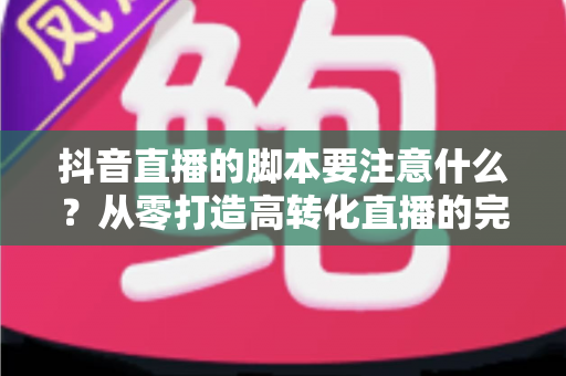 抖音直播的脚本要注意什么?从零打造高转化直播的完整脚本指南 抖音直播的脚本要注意什么?从零打造高转化直播的完整脚本指南