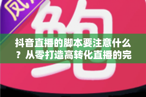 抖音直播的脚本要注意什么?从零打造高转化直播的完整脚本指南 抖音直播的脚本要注意什么?从零打造高转化直播的完整脚本指南