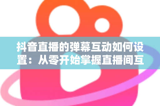 抖音直播的弹幕互动如何设置：从零开始掌握直播间互动全攻略