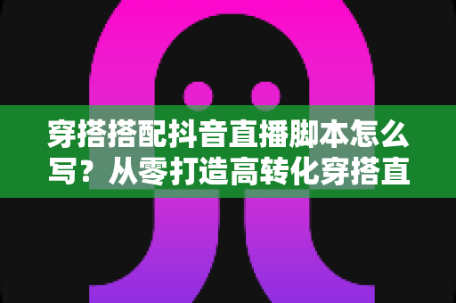 穿搭搭配抖音直播脚本怎么写？从零打造高转化穿搭直播间的完整指南