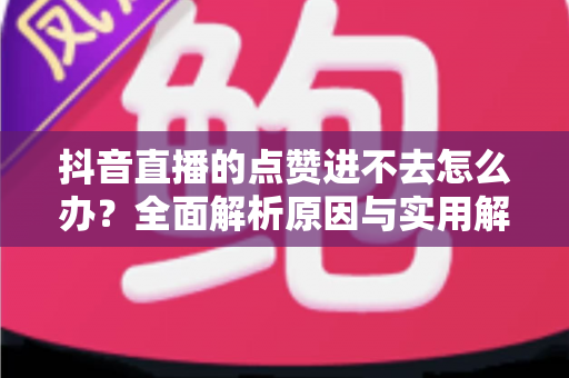 抖音直播的点赞进不去怎么办？全面解析原因与实用解决方法