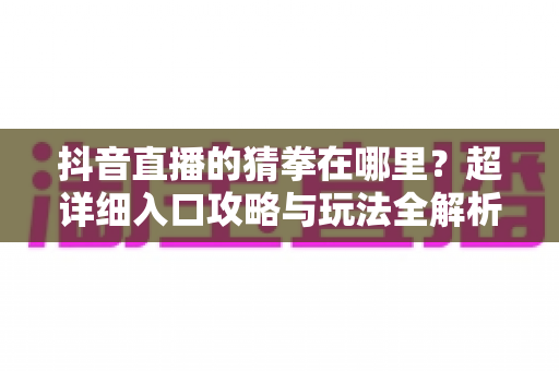 抖音直播的猜拳在哪里?超详细入口攻略与玩法全解析 抖音直播的猜拳在哪里?超详细入口攻略与玩法全解析