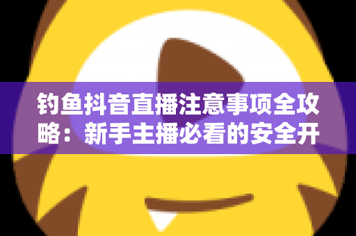 钓鱼抖音直播注意事项全攻略：新手主播必看的安全开播与合规涨粉指南