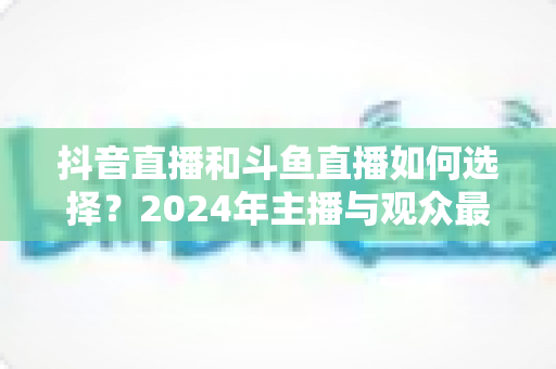 抖音直播和斗鱼直播如何选择?2024年主播与观众最全对比攻略 抖音直播和斗鱼直播如何选择?2024年主播与观众最全对比攻略