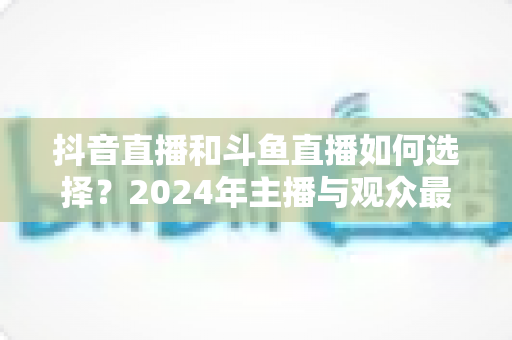 抖音直播和斗鱼直播如何选择?2024年主播与观众最全对比攻略 抖音直播和斗鱼直播如何选择?2024年主播与观众最全对比攻略
