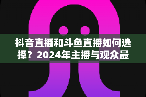 抖音直播和斗鱼直播如何选择?2024年主播与观众最全对比攻略 抖音直播和斗鱼直播如何选择?2024年主播与观众最全对比攻略