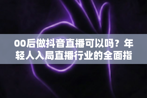 00后做抖音直播可以吗？年轻人入局直播行业的全面指南与机会分析